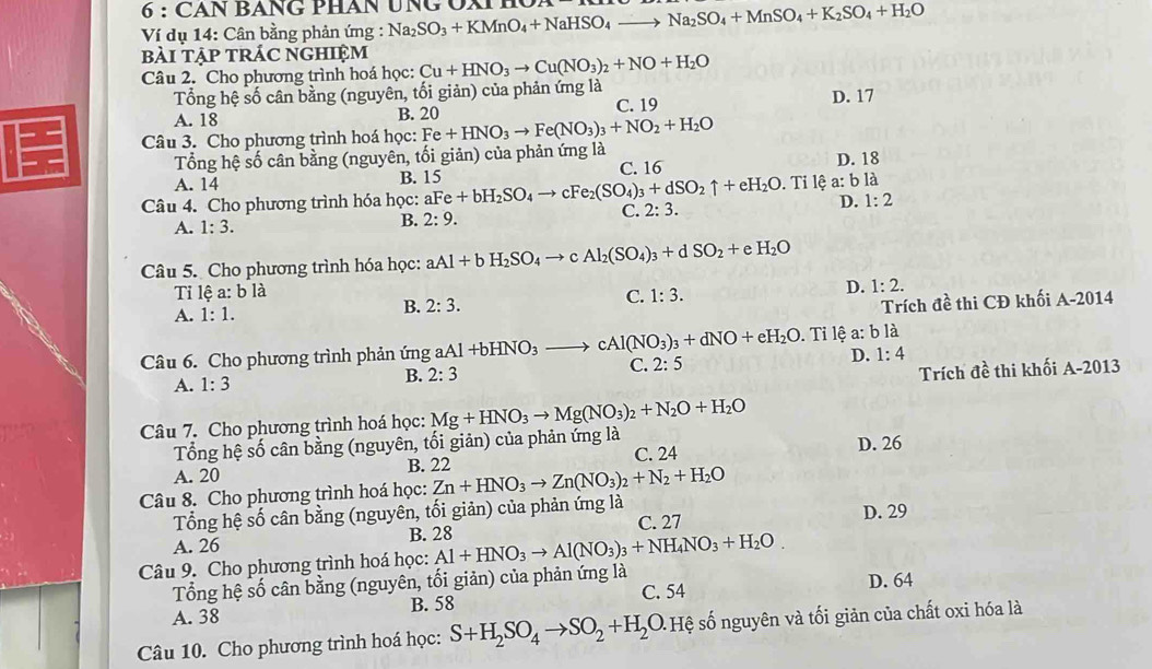 CAN BANG PHAN UNG ÔX H
Ví dụ 14: Cân bằng phản ứng : Na_2SO_3+KMnO_4+NaHSO_4to Na_2SO_4+MnSO_4+K_2SO_4+H_2O
bài tập trÁc nghiệm
Câu 2. Cho phương trình hoá học: Cu+HNO_3to Cu(NO_3)_2+NO+H_2O
Tổng hệ số cân bằng (nguyên, tối giản) của phản ứng là
A. 18 B. 20 C. 19 D. 17
Câu 3. Cho phương trình hoá học: Fe+HNO_3to Fe(NO_3)_3+NO_2+H_2O
Tổng hệ số cân bằng (nguyên, tối giản) của phản ứng là D. 18
A. 14 B. 15 C. 16
Câu 4. Cho phương trình hóa học: aFe+bH_2SO_4to cFe_2(SO_4)_3+dSO_2uparrow +eH_2O. Tỉ lệ a: b là
A. 1:3.
B. 2:9. C. 2:3. D. 1:2
Câu 5. Cho phương trình hóa học: aAl+bH_2SO_4to Al_2(SO_4)_3+dSO_2+ H_2O
Ti lệ a: b là
D.
Trích đề thi CĐ khối / -2
A. 1:1. B. 2:3. C. 1:3. 1:2. 014
Câu 6. Cho phương trình phản ứng aAl+bHNO_3to cAl(NO_3)_3+dNO+eH_2O. Tỉ lệ a: b là
Trích đề thi khối A-2013
A. 1:3 B. 2:3 C. 2:5 D. 1:4
Câu 7. Cho phương trình hoá học: Mg+HNO_3to Mg(NO_3)_2+N_2O+H_2O
Tổng hệ số cân bằng (nguyên, tối giản) của phản ứng là D. 26
A. 20 B. 22 C. 24
Câu 8. Cho phương trình hoá học: Zn+HNO_3to Zn(NO_3)_2+N_2+H_2O
Tổng hệ số cân bằng (nguyên, tối giản) của phản ứng là
C. 27
A. 26 B. 28 D. 29
Câu 9. Cho phương trình hoá học: Al+HNO_3to Al(NO_3)_3+NH_4NO_3+H_2O.
Tổng hệ số cân bằng (nguyên, tối giản) của phản ứng là D. 64
B. 58 C. 54
A. 38
Câu 10. Cho phương trình hoá học: S+H_2SO_4to SO_2+H_2 O Hệ số nguyên và tối giản của chất oxi hóa là