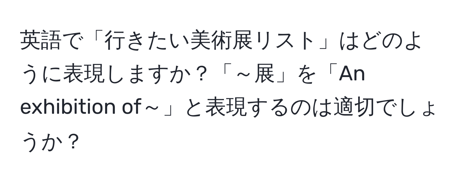 英語で「行きたい美術展リスト」はどのように表現しますか？「～展」を「An exhibition of～」と表現するのは適切でしょうか？