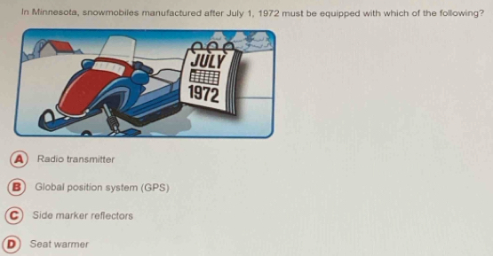 In Minnesota, snowmobiles manufactured after July 1, 1972 must be equipped with which of the following?
A Radio transmitter
B) Global position system (GPS)
C Side marker reflectors
D Seat warmer