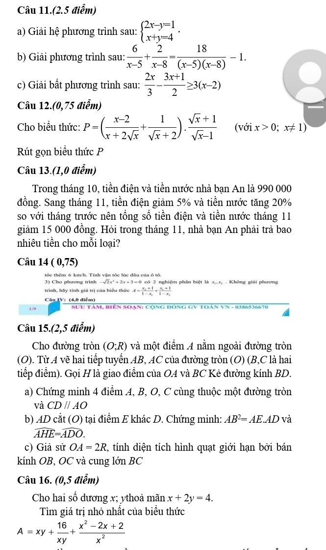 Câu 11.(2.5 điểm)
a) Giải hệ phương trình sau: beginarrayl 2x-y=1 x+y=4endarray. .
b) Giải phương trình sau:  6/x-5 + 2/x-8 = 18/(x-5)(x-8) -1.
c) Giải bất phương trình sau:  2x/3 - (3x+1)/2 ≥ 3(x-2)
Câu 12.(0,75 điểm)
Cho biều thức: P=( (x-2)/x+2sqrt(x) + 1/sqrt(x)+2 ). (sqrt(x)+1)/sqrt(x)-1  (với x>0;x!= 1)
Rút gọn biểu thức P
Câu 13.(1,0 điểm)
Trong tháng 10, tiền điện và tiền nước nhà bạn An là 990 000
đồng. Sang tháng 11, tiền điện giảm 5% và tiền nước tăng 20%
so với tháng trước nên tổng số tiền điện và tiền nước tháng 11
giảm 15 000 đồng. Hỏi trong tháng 11, nhà bạn An phải trả bao
nhiêu tiền cho mỗi loại?
Câu 14 (0,75)
tộc thêm 6 km/h. Tính vận tộc lúc đâu của ô tô.
3) Cho phương trình -sqrt(2)x^2+2x+3=0 có 2 nghiệm phân biệt là x_1,x_2 Không giải phương
trình, hãy tính giá trị của biểu thức A=frac x_2+11-x_1+frac x_1+11-x_2
Câu IV: (4,0 điểm)
1/9  SƯU TâM, BiêN SOẠN: CộnG ĐÔNG GV TOẢN VN - 0386536670
Câu 15.(2,5 điểm)
Cho đường tròn (O;R) và một điểm A nằm ngoài đường tròn
(O). Từ A vẽ hai tiếp tuyến AB, AC của đường tròn (O) (B,C là hai
tiếp điểm). Gọi H là giao điểm của OA và BC Kẻ đường kính BD.
a) Chứng minh 4 điểm A, B, O, C cùng thuộc một đường tròn
và CDparallel AO
b) AD cắt (O) tại điểm E khác D. Chứng minh: AB^2=AE.AD và
widehat AHE=widehat ADO.
c) Giả sử OA=2R , tính diện tích hình quạt giới hạn bởi bán
kính OB, OC và cung lớn BC
Câu 16. (0,5 điểm)
Cho hai số dương x; ythoả mãn x+2y=4.
Tìm giá trị nhỏ nhất của biều thức
A=xy+ 16/xy + (x^2-2x+2)/x^2 