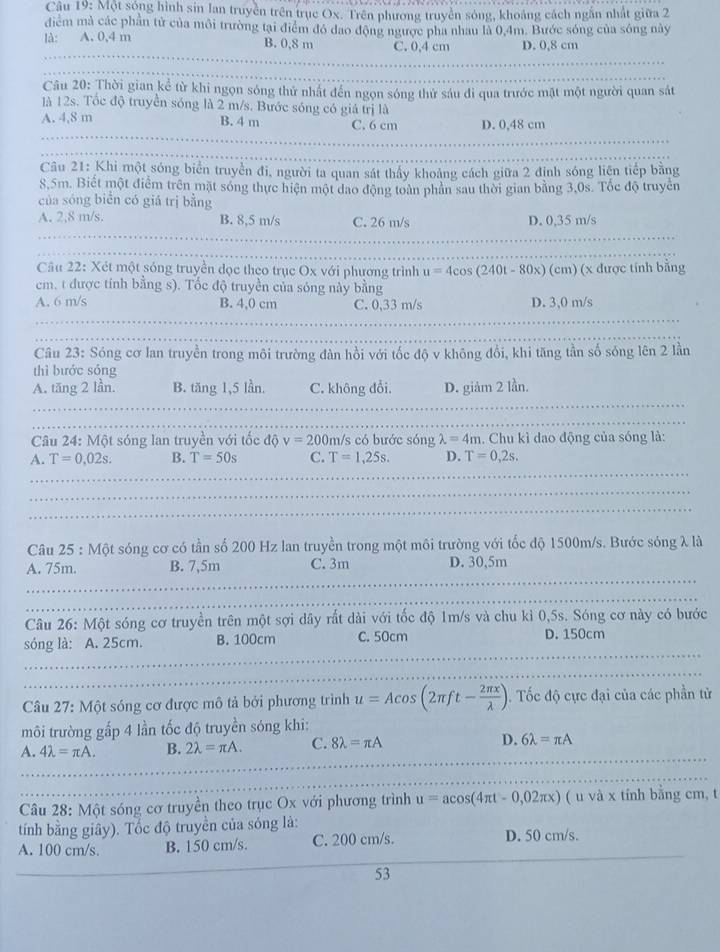 Một sóng hình sin lan truyền trên trục Ox. Trên phương truyền sóng, khoảng cách ngắn nhất giữa 2
điểm mà các phần tử của môi trường tại điểm đó đao động ngược pha nhau là 0,4m. Bước sóng của sóng này
là: A. 0,4 m B. 0,8 m C. 0,4 cm D. 0,8 cm
_
Câu 20: Thời gian kể từ khi ngọn sóng thứ nhật đến ngọn sóng thứ sáu đi qua trước mặt một người quan sát
là 12s. Tốc độ truyền sóng là 2 m/s. Bước sóng có giá trị là
_
A. 4,8 m B. 4 m C. 6 cm D. 0,48 cm
_
Câu 21: Khi một sóng biển truyền đi, người ta quan sát thấy khoảng cách giữa 2 định sóng liên tiếp bằng
8,5m. Biết một điểm trên mặt sóng thực hiện một đao động toàn phân sau thời gian bằng 3,0s. Tốc độ truyền
của sóng biển có giá trị bằng
A. 2,8 m/s. B. 8,5 m/s C. 26 m/s D. 0,35 m/s
_
Cầu 22: Xét một sóng truyền đọc theo trục Ox với phương trình u=4c cos (240t - 80x) (cm) (x được tính bằng
cm, t được tính bằng s). Tốc độ truyền của sóng này bằng
A. 6 m/s B. 4,0 cm C. 0,33 m/s D. 3,0 m/s
Câu 23: Sóng cơ lan truyền trong môi trường dàn hồi với tốc độ v không đổi, khi tăng tần số sóng lên 2 lần
thì bước sóng
A. tăng 2 lần. B. tăng 1,5 lần. C. không đổi. D. giảm 2 lần.
_
Câu 24: Một sóng lan truyền với tốc độ v=200 m/s có bước sóng lambda =4m. Chu kì dao động của sóng là:
A. T=0,02s. B. T=50s C. T=1,25s. D. T=0,2s.
_
_
Câu 25 : Một sóng cơ có tần số 200 Hz lan truyền trong một môi trường với tốc độ 1500m/s. Bước sóng λ là
A. 75m. B. 7,5m C. 3m D. 30,5m
_
_
Câu 26: Một sóng cơ truyền trên một sợi dây rất dài với tốc độ 1m/s và chu kì 0,5s. Sóng cơ này có bước
_
sóng là: A. 25cm. B. 100cm C. 50cm D. 150cm
Câu 27: Một sóng cơ được mô tả bởi phương trình u=Acos (2π ft- 2π x/lambda  ) 1. Tốc độ cực đại của các phần tử
môi trường gấp 4 lần tốc độ truyền sóng khi:
A. 4lambda =π A. B. 2lambda =π A. C. 8lambda =π A D. 6lambda =π A
Câu 28: Một sóng cơ truyền theo trục Ox với phương trình u=acos (4π t-0,02π x) ( u và x tính bằng cm, t
tính bằng giây). Tốc độ truyền của sóng là:
A. 100 cm/s. B. 150 cm/s. C. 200 cm/s. D. 50 cm/s.
53