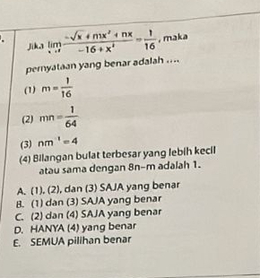 limlimits _xto 7 (-sqrt(x)+mx^2+nx)/-16+x^4 = 1/16  , maka
jika
pernyataan yang benar adalah ....
(1) m= 1/16 
(2) mn= 1/64 
(3) nm^(-1)=4
(4) Bilangan bulat terbesar yang lebih kecil
atau sama dengan 8n-m adalah 1.
A. (1), (2), dan (3) SAJA yang benar
B. (1) dan (3) SAJA yang benar
C. (2) dan (4) SAJA yang benar
D. HANYA (4) yang benar
E. SEMUA pilihan benar