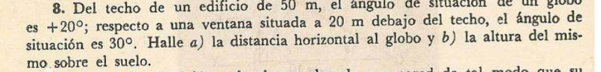 Del techo de un edificio de 50 m, el ángulo de situación de un giobó
es+20°; respecto a una ventana situada a 20 m debajo del techo, el ángulo de 
situación es 30°. Halle a) la distancia horizontal al globo y b) la altura del mis- 
mo sobre el suelo.