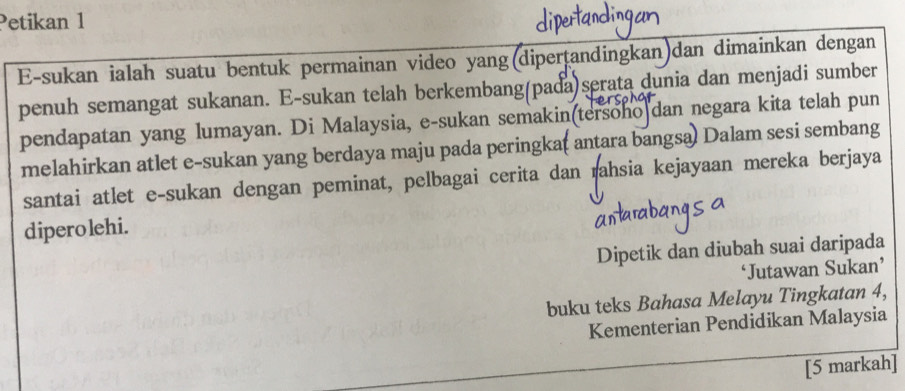 Petikan 1 
E-sukan ialah suatu bentuk permainan video yang(dipertandingkan)dan dimainkan dengan 
penuh semangat sukanan. E-sukan telah berkembang(pada)serata dunia dan menjadi sumber 
pendapatan yang lumayan. Di Malaysia, e-sukan semakin(tersoho dan negara kita telah pun 
melahirkan atlet e-sukan yang berdaya maju pada peringka( antara bangsa) Dalam sesi sembang 
santai atlet e-sukan dengan peminat, pelbagai cerita dan rahsia kejayaan mereka berjaya 
dipero lehi. 
Dipetik dan diubah suai daripada 
‘Jutawan Sukan’ 
buku teks Bahasa Melayu Tingkatan 4, 
Kementerian Pendidikan Malaysia 
[5 markah]