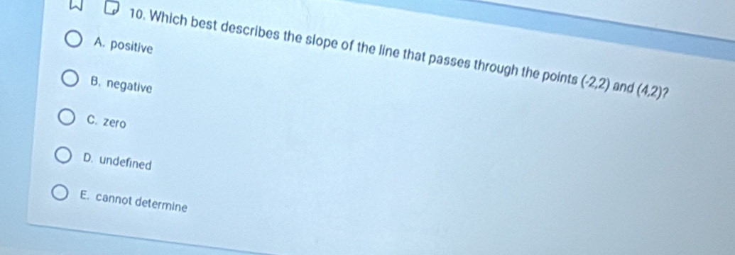 A. positive
10. Which best describes the slope of the line that passes through the points (-2,2)
B. negative and (4,2) 2
C. zero
D. undefined
E. cannot determine