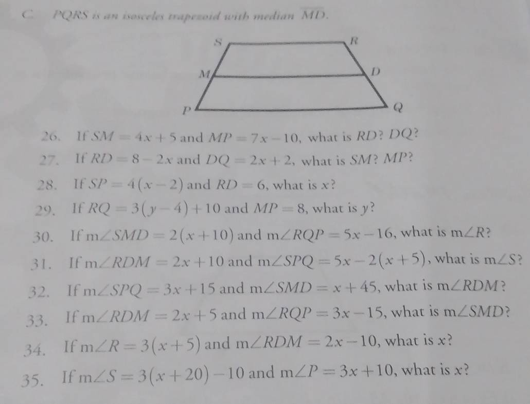 PQRS is an isosceles trapezoid with median overline MD. 
26. If SM=4x+5 and MP=7x-10 , what is RD?DQ
27. If RD=8-2x and DQ=2x+2 , what is SM? MP? 
28. If SP=4(x-2) and RD=6 , what is x? 
29. If RQ=3(y-4)+10 and MP=8 , what is y? 
30. If m∠ SMD=2(x+10) and m∠ RQP=5x-16 , what is m∠ R
31. If m∠ RDM=2x+10 and m∠ SPQ=5x-2(x+5) , what is m∠ S ? 
32. If m∠ SPQ=3x+15 and m∠ SMD=x+45 , what is m∠ RDM ? 
33. If m∠ RDM=2x+5 and m∠ RQP=3x-15 , what is m∠ SMD ? 
34. If m∠ R=3(x+5) and m∠ RDM=2x-10 , what is x? 
35. If m∠ S=3(x+20)-10 and m∠ P=3x+10 , what is x?