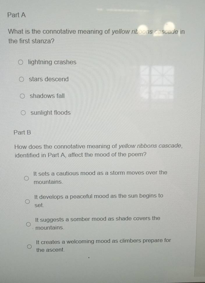 What is the connotative meaning of yellow ribbons cascade in
the first stanza?
lightning crashes
stars descend
shadows fall
sunlight floods
Part B
How does the connotative meaning of yellow ribbons cascade,
identified in Part A, affect the mood of the poem?
It sets a cautious mood as a storm moves over the
mountains.
It develops a peaceful mood as the sun begins to
set.
It suggests a somber mood as shade covers the
mountains.
It creates a welcoming mood as climbers prepare for
the ascent.