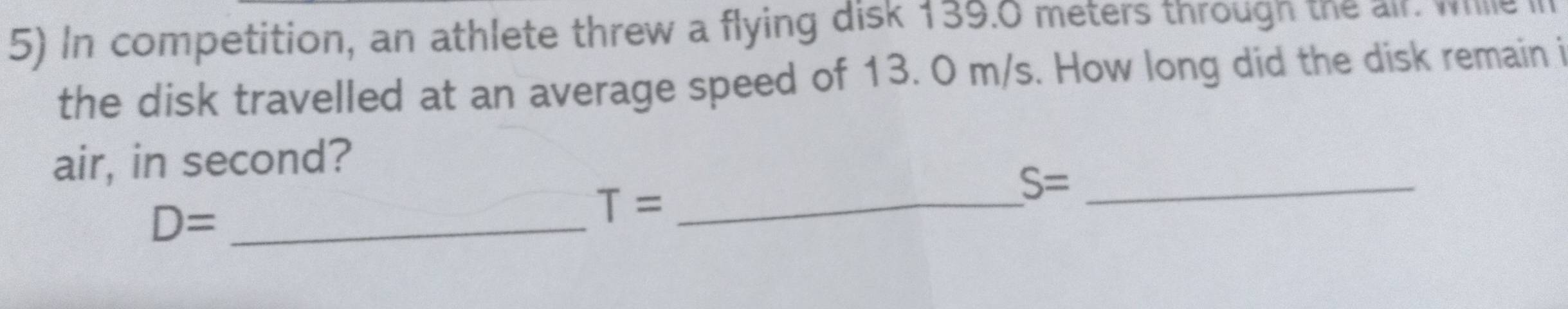 In competition, an athlete threw a flying disk 139.0 meters through the air. whille i 
the disk travelled at an average speed of 13. 0 m/s. How long did the disk remain i 
air, in second?
D= _
T= _
S= _