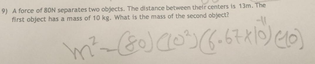 A force of 80N separates two objects. The distance between their centers is 13m. The 
first object has a mass of 10 kg. What is the mass of the second object?