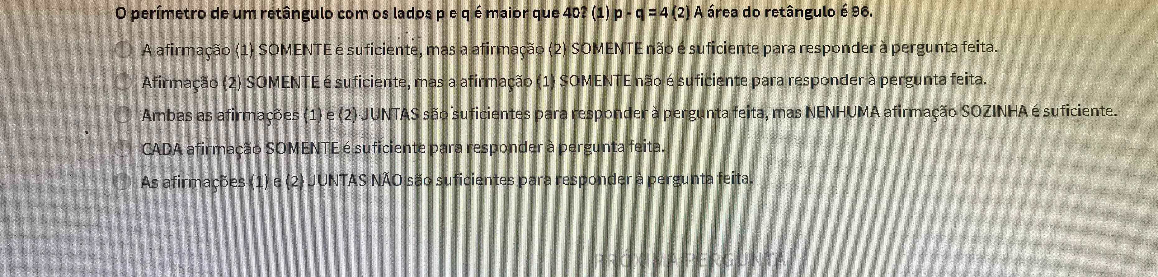 perímetro de um retângulo com os lados p e q é maior que 40? (1) p-q=4 (2) A área do retângulo é 96.
A afirmação (1) SOMENTE é suficiente, mas a afirmação (2) SOMENTE não é suficiente para responder à pergunta feita.
Afirmação (2) SOMENTE é suficiente, mas a afirmação (1) SOMENTE não é suficiente para responder à pergunta feita.
Ambas as afirmações (1) e (2) JUNTAS são suficientes para responder à pergunta feita, mas NENHUMA afirmação SOZINHA é suficiente.
CADA afirmação SOMENTE é suficiente para responder à pergunta feita.
As afirmações (1) e (2) JUNTAS NÃO são suficientes para responder à pergunta feita.
PRÓXIMA PERGUNTA