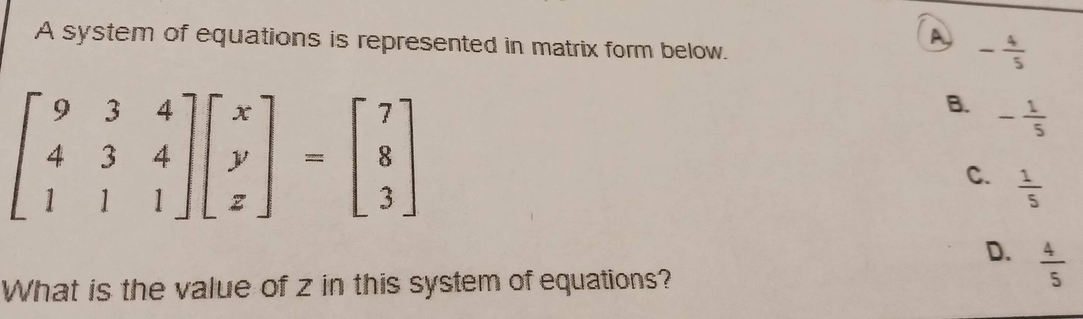 A system of equations is represented in matrix form below.
A - 4/5 
beginbmatrix 9&3&4 4&3&4 1&1&1endbmatrix beginbmatrix x y zendbmatrix =beginbmatrix 7 8 3endbmatrix
B. - 1/5 
C.  1/5 
D.  4/5 
What is the value of z in this system of equations?