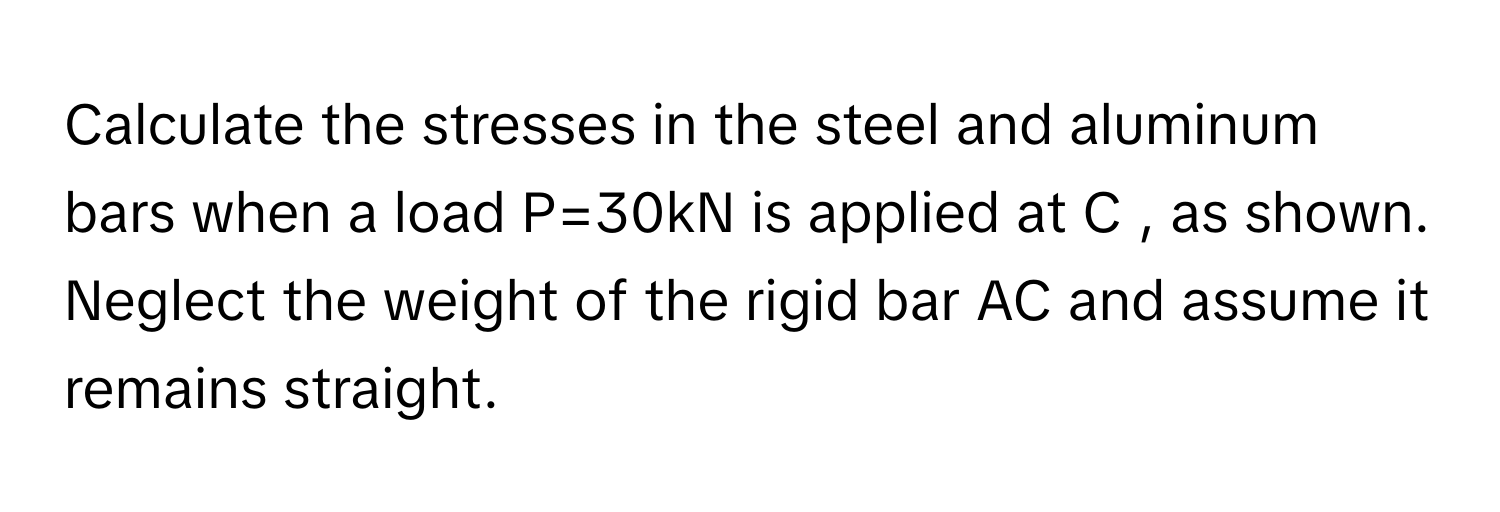 Calculate the stresses in the steel and aluminum bars when a load P=30kN ﻿is applied at C , ﻿as shown. Neglect the weight of the rigid bar AC and assume it remains straight.