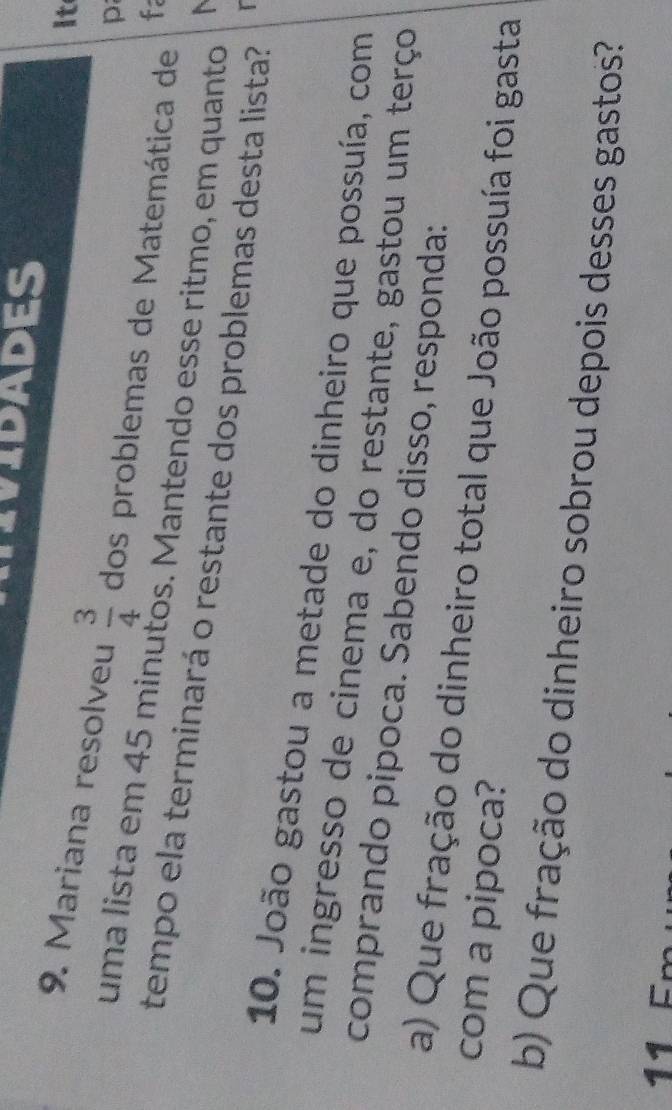 IVIDADES 
it 
9. Mariana resolveu  3/4  dos problemas de Matemática de fa 
p 
uma lista em 45 minutos. Mantendo esse ritmo, em quanto 

tempo ela terminará o restante dos problemas desta lista? 
10. João gastou a metade do dinheiro que possuía, com 
um ingresso de cinema e, do restante, gastou um terço 
comprando pipoca. Sabendo disso, responda: 
a) Que fração do dinheiro total que João possuía foi gasta 
com a pipoca? 
b) Que fração do dinheiro sobrou depois desses gastos? 
11C