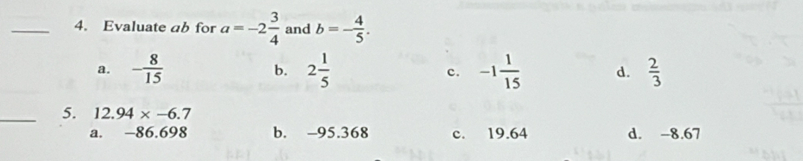 Evaluate ab for a=-2 3/4  and b=- 4/5 .
a. - 8/15  2 1/5  c. -1 1/15   2/3 
b.
d.
_5. 12.94* -6.7
a. -86.698 b. -95.368 c. 19.64 d. -8.67