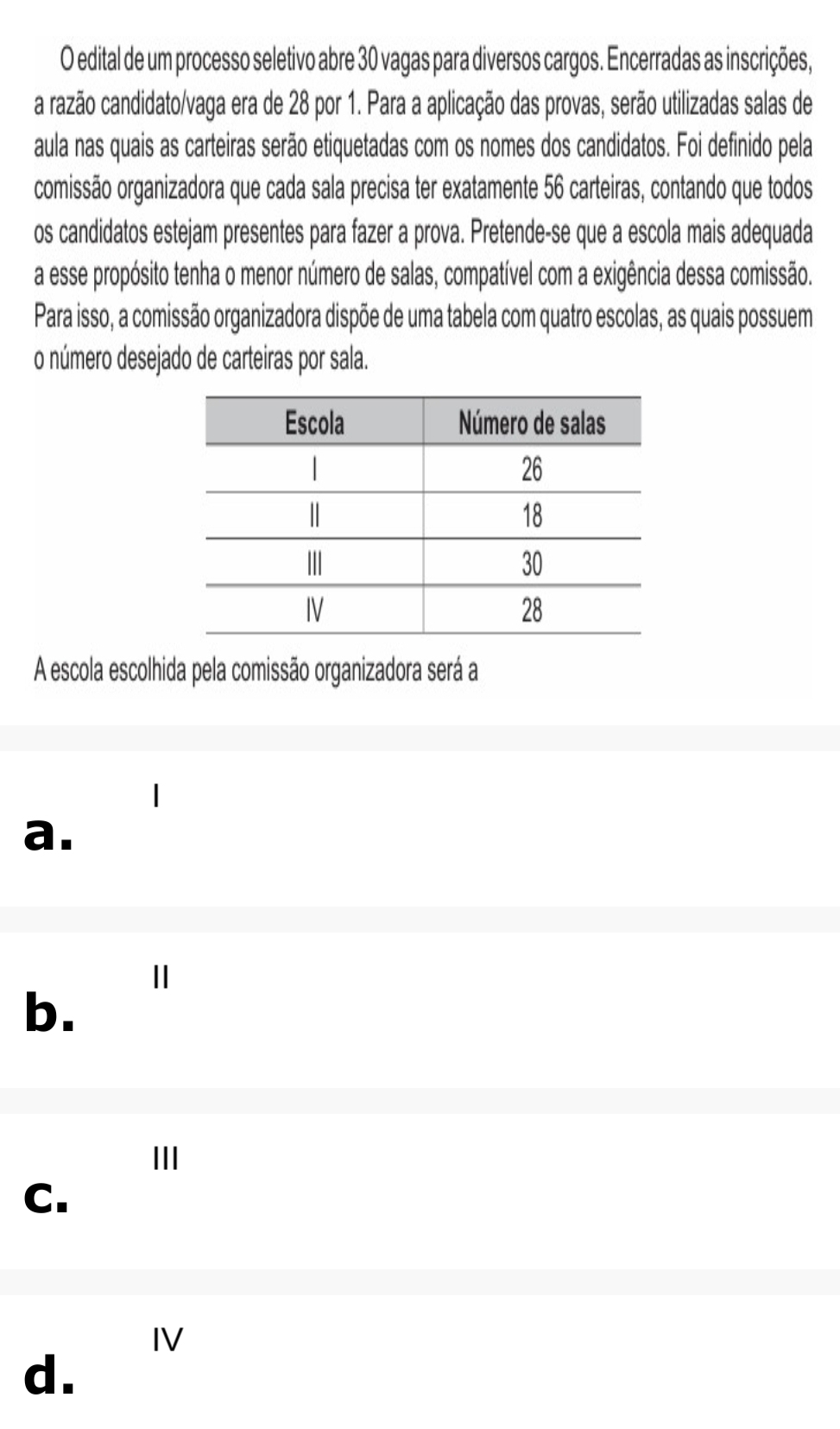 edital de um processo seletivo abre 30 vagas para diversos cargos. Encerradas as inscrições,
a razão candidato/vaga era de 28 por 1. Para a aplicação das provas, serão utilizadas salas de
aula nas quais as carteiras serão etiquetadas com os nomes dos candidatos. Foi definido pela
comissão organizadora que cada sala precisa ter exatamente 56 carteiras, contando que todos
os candidatos estejam presentes para fazer a prova. Pretende-se que a escola mais adequada
a esse propósito tenha o menor número de salas, compatível com a exigência dessa comissão.
Para isso, a comissão organizadora dispõe de uma tabela com quatro escolas, as quais possuem
o número desejado de carteiras por sala.
A escola escolhida pela comissão organizadora será a
a.
Ⅱ
b.
III
C.
IV
d.