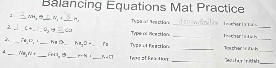 Balancing Equations Mat Practice 
1. _ NH_3 D_ N_2+ _  H_2 Type of Reaction: _Teacher Initials 
2. _ C+ _  O_2□ _ Co Type of Reaction: _Teacher Initials_ 
3._ Fe_2O_3+ _  Na = _  Na_2O+ _ Fe Type of Reaction: _Teacher Initials_ 
_ 
4._ Na_3N+ _  FeCl_3 D _ FeN+ _ NaCl Type of Reaction: _Teacher Initials_