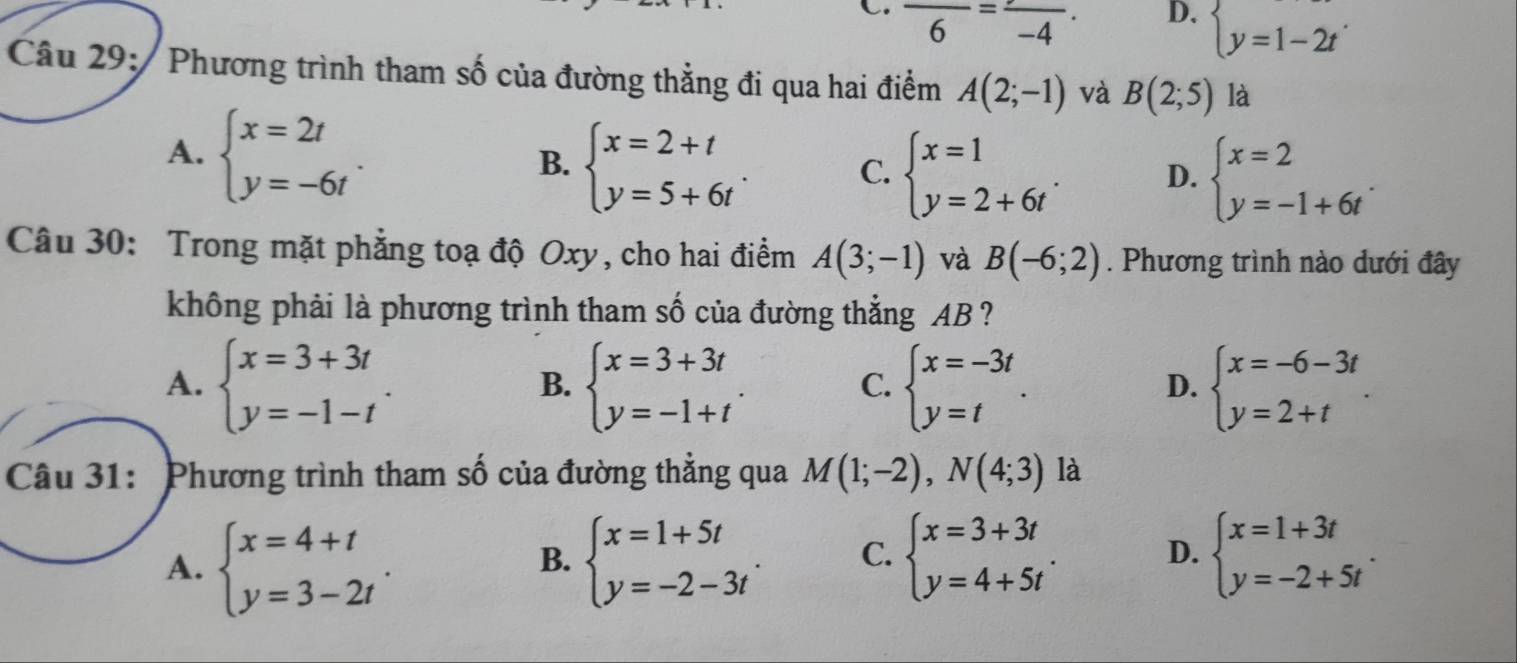 C. frac 6=frac -4.
D. beginarrayl y=1-2tendarray. .
Câu 29:  Phương trình tham số của đường thẳng đi qua hai điểm A(2;-1) và B(2;5) là
A. beginarrayl x=2t y=-6tendarray. .
B. beginarrayl x=2+t y=5+6tendarray. .
C. beginarrayl x=1 y=2+6tendarray. . D. beginarrayl x=2 y=-1+6tendarray. .
Câu 30: Trong mặt phẳng toạ độ Oxy, cho hai điểm A(3;-1) và B(-6;2). Phương trình nào dưới đây
không phải là phương trình tham số của đường thẳng AB ?
A. beginarrayl x=3+3t y=-1-tendarray. . beginarrayl x=3+3t y=-1+tendarray. . beginarrayl x=-3t y=tendarray. . beginarrayl x=-6-3t y=2+tendarray. .
B.
C.
D.
Câu 31: Phương trình tham số của đường thẳng qua M(1;-2),N(4;3) là
A. beginarrayl x=4+t y=3-2tendarray. . beginarrayl x=1+5t y=-2-3tendarray. . C. beginarrayl x=3+3t y=4+5tendarray. . D. beginarrayl x=1+3t y=-2+5tendarray. .
B.