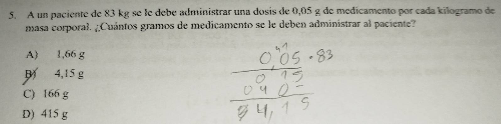 A un paciente de 83 kg se le debe administrar una dosis de 0,05 g de medicamento por cada kilogramo de
masa corporal. ¿Cuántos gramos de medicamento se le deben administrar al paciente?
A) 1,66 g
B 4,15 g
C) 166 g
D) 415 g