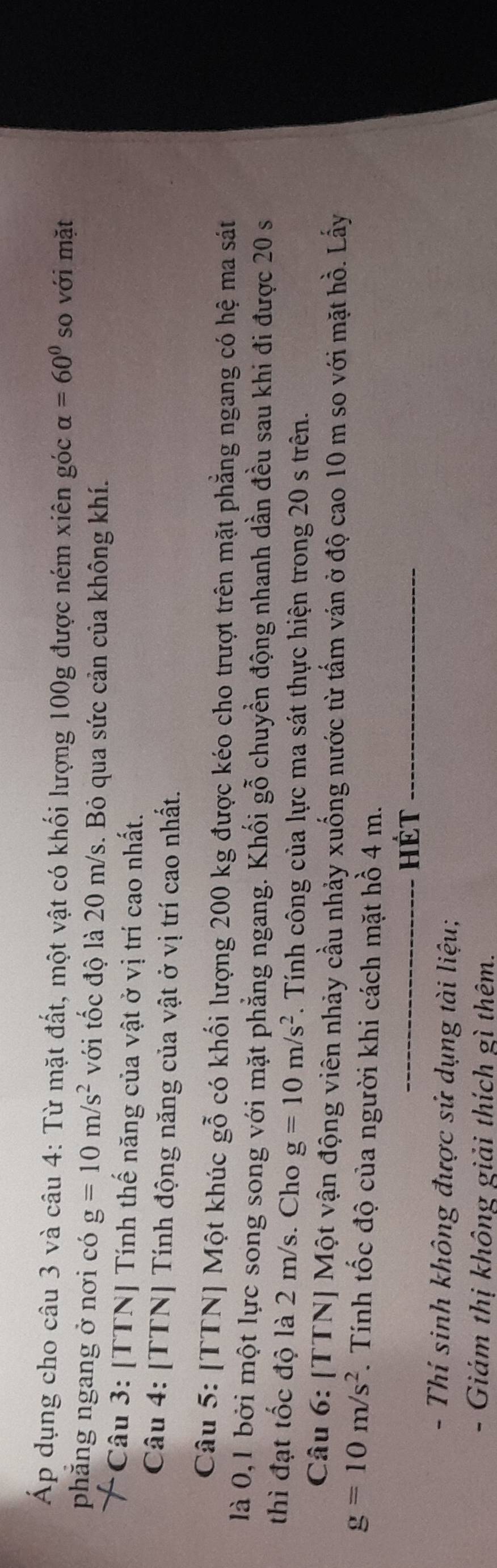 Áp dụng cho câu 3 và câu 4: Từ mặt đất, một vật có khối lượng 100g được ném xiên góc alpha =60° so với mặt 
phăng ngang ở nơi có g=10m/s^2 với tốc độ là 20 m/s. Bỏ qua sức cản của không khí. 
*Câu 3: [TTN] Tính thế năng của vật ở vị trí cao nhất. 
Câu 4: [TTN] Tính động năng của vật ở vị trí cao nhất. 
Câu 5: [TTN] Một khúc gỗ có khối lượng 200 kg được kéo cho trượt trên mặt phẳng ngang có hệ ma sát 
là 0, 1 bởi một lực song song với mặt phẳng ngang. Khối gỗ chuyển động nhanh dần đều sau khi đi được 20 s
thì đạt tốc độ là 2 m/s. Cho g=10m/s^2. Tính công của lực ma sát thực hiện trong 20 s trên. 
Câu 6: [TTN] Một vận động viên nhảy cầu nhảy xuống nước từ tấm ván ở độ cao 10 m so với mặt hồ. Lấy
g=10m/s^2. Tính tốc độ của người khi cách mặt hồ 4 m. 
_Hét_ 
- Thí sinh không được sử dụng tài liệu; 
- Giám thị không giải thích gì thêm.