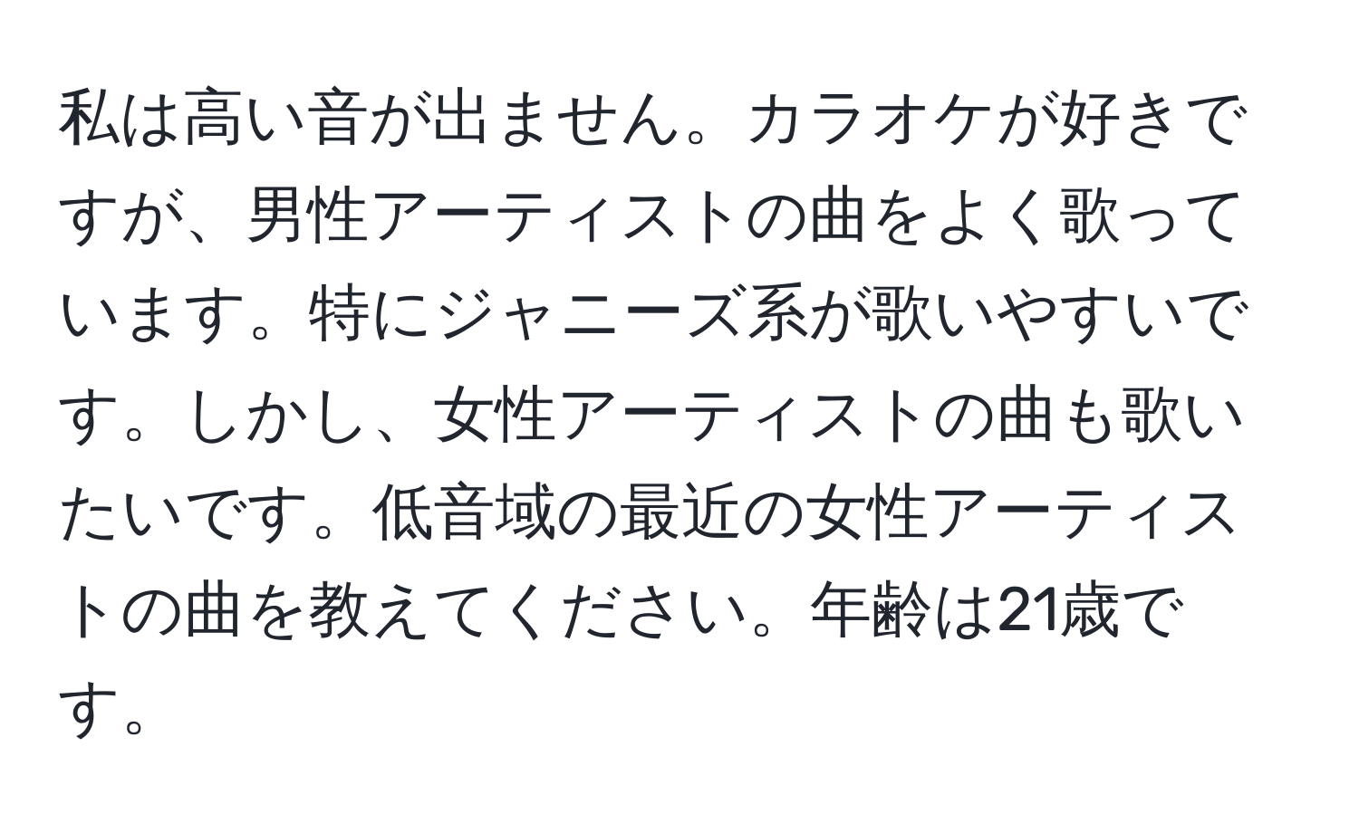 私は高い音が出ません。カラオケが好きですが、男性アーティストの曲をよく歌っています。特にジャニーズ系が歌いやすいです。しかし、女性アーティストの曲も歌いたいです。低音域の最近の女性アーティストの曲を教えてください。年齢は21歳です。