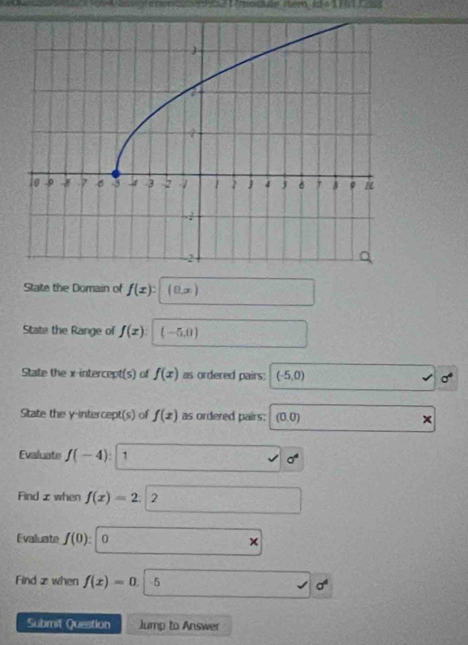 square / 11 
State the Domain of f(x) : (θ ,x)
State the Range of f(x) : (-5,0)
State the x-intercept(s) of f(x) as ordered pairs: (-5,0) sigma^6
State the y-intercept(s) of f(x) as ordered pairs: (0,0)
Evaluate f(-4) : 1 sigma^4
Find z when f(x)=2. 2 
Evaluate f(0): 0
Find z when f(x)=0. 5 sigma^4
Submit Question Jump to Answer