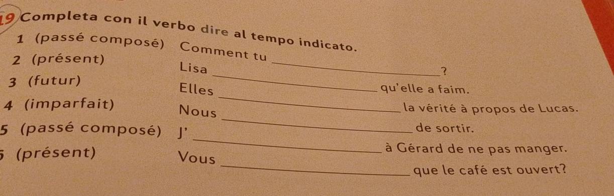 Completa con il verbo dire al tempo indicato. 
1 (passé composé) Comment tu 
2 (présent) 
_ 
Lisa 
_ 
? 
3 (futur) qu'elle a faim. 
Elles 
_ 
4 (imparfait) la vérité à propos de Lucas. 
Nous 
_ 
5 (passé composé) J' 
de sortir. 
_ 
5 (présent) 
_ 
à Gérard de ne pas manger. 
Vous 
que le café est ouvert?