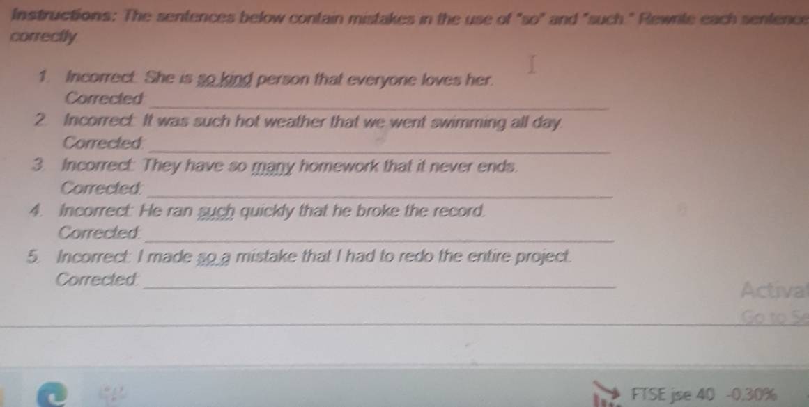 Instructions: The sentences below contain mistakes in the use of "so" and "such " Rewrile each sentence 
correctly 
1. Incorrect. She is so kind person that everyone loves her. 
Corrected 
_ 
2. Incorrect It was such hot weather that we went swimming all day. 
_ 
Corrected 
3. Incorrect: They have so many homework that it never ends. 
Corrected_ 
4. Incorrect: He ran such quickly that he broke the record. 
Corrected:_ 
5. Incorrect: I made so a mistake that I had to redo the entire project. 
Corrected:_ Actival 
to S 
FTSE jse 40 -0,30%