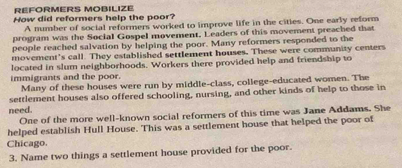 RÉFORMERS MOBILIZE 
How did reformers help the poor? 
A number of social reformers worked to improve life in the cities. One early reform 
program was the Social Gospel movement, Leaders of this movement preached that 
people reached salvation by helping the poor. Many reformers responded to the 
movement’s call. They established settlement houses. These were community centers 
located in slum neighborhoods. Workers there provided help and friendship to 
immigrants and the poor. 
Many of these houses were run by middle-class, college-educated women. The 
settlement houses also offered schooling, nursing, and other kinds of help to those in 
need. 
One of the more well-known social reformers of this time was Jane Addams. She 
helped establish Hull House. This was a settlement house that helped the poor of 
Chicago. 
3, Name two things a settlement house provided for the poor.