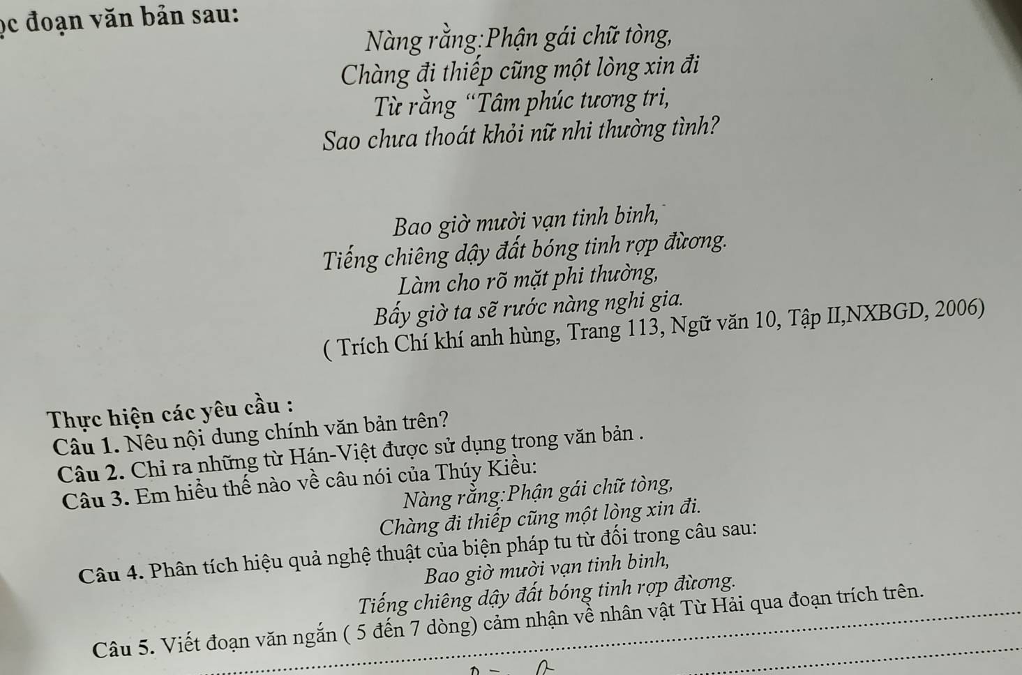 ọc đoạn văn bản sau: 
Nàng rằng:Phận gái chữ tòng, 
Chàng đi thiếp cũng một lòng xin đi 
Từ rằng “Tâm phúc tương tri, 
Sao chưa thoát khỏi nữ nhi thường tình? 
Bao giờ mười vạn tinh binh, 
Tiếng chiêng dậy đất bóng tinh rợp đừơng. 
Làm cho rõ mặt phi thường, 
Bấy giờ ta sẽ rước nàng nghi gia. 
( Trích Chí khí anh hùng, Trang 113, Ngữ văn 10, Tập II,NXBGD, 2006) 
Thực hiện các yêu cầu : 
Câu 1. Nêu nội dung chính văn bản trên? 
Câu 2. Chỉ ra những từ Hán-Việt được sử dụng trong văn bản . 
Câu 3. Em hiểu thế nào về câu nói của Thúy Kiều: 
Nàng rằng:Phận gái chữ tòng, 
Chàng đi thiếp cũng một lòng xin đi. 
Câu 4. Phân tích hiệu quả nghệ thuật của biện pháp tu từ đối trong câu sau: 
Bao giờ mười vạn tinh binh, 
Tiếng chiêng dậy đất bóng tinh rợp đừơng. 
Câu 5. Viết đoạn văn ngắn ( 5 đến 7 dòng) cảm nhận về nhân vật Từ Hải qua đoạn trích trên.