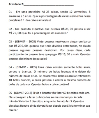 Atividade 2:_ 
01 - Em uma prateleira há 25 caixas, sendo 12 vermelhas, 8
amarelas e 5 azuis. Qual a porcentagem de caixas vermelhas nessa 
prateleira? E das caixas amarelas? 
02 - Um produto esportivo que custava R$ 25, 00 passou a ser
R$ 27, 00.Qual foi a porcentagem do aumento? 
03 - (OBMEP - 2005) Vinte pessoas resolveram alugar um barco 
por R$ 200, 00, quantia que seria dividida entre todos, No dia do 
passeio algumas pessoas desistiram. Por causa disso, cada 
participante do passeio teve que pagar R$ 15, 00 a mais. Quantas 
pessoas desistiram do passeio? 
04 - (OBMEP - 2005) Uma caixa contém somente bolas azuis, 
verdes e brancas. O número de bolas brancas é o dobro do 
número de bolas azuis. Se colocarmos 10 bolas azuis e retirarmos
10 bolas brancas, a caixa passará a conter o mesmo número de 
bolas de cada cor. Quantas bolas a caixa contém? 
05 - (OBMEP 2018) Silvia e Renato vão fazer 60 biscoitos cada um. 
Eles começam a fazer os biscoitos ao mesmo tempo. A cada 
minuto Silvia faz 5 biscoitos, enquanto Renato faz 3. Quantos 
biscoitos Renato ainda deverá fazer depois que Silvia terminar sua 
tarefa?