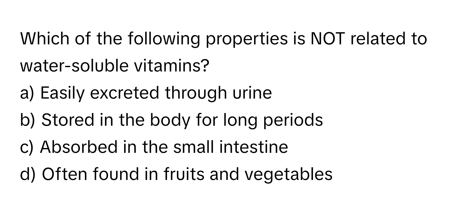 Which of the following properties is NOT related to water-soluble vitamins?

a) Easily excreted through urine 
b) Stored in the body for long periods 
c) Absorbed in the small intestine 
d) Often found in fruits and vegetables