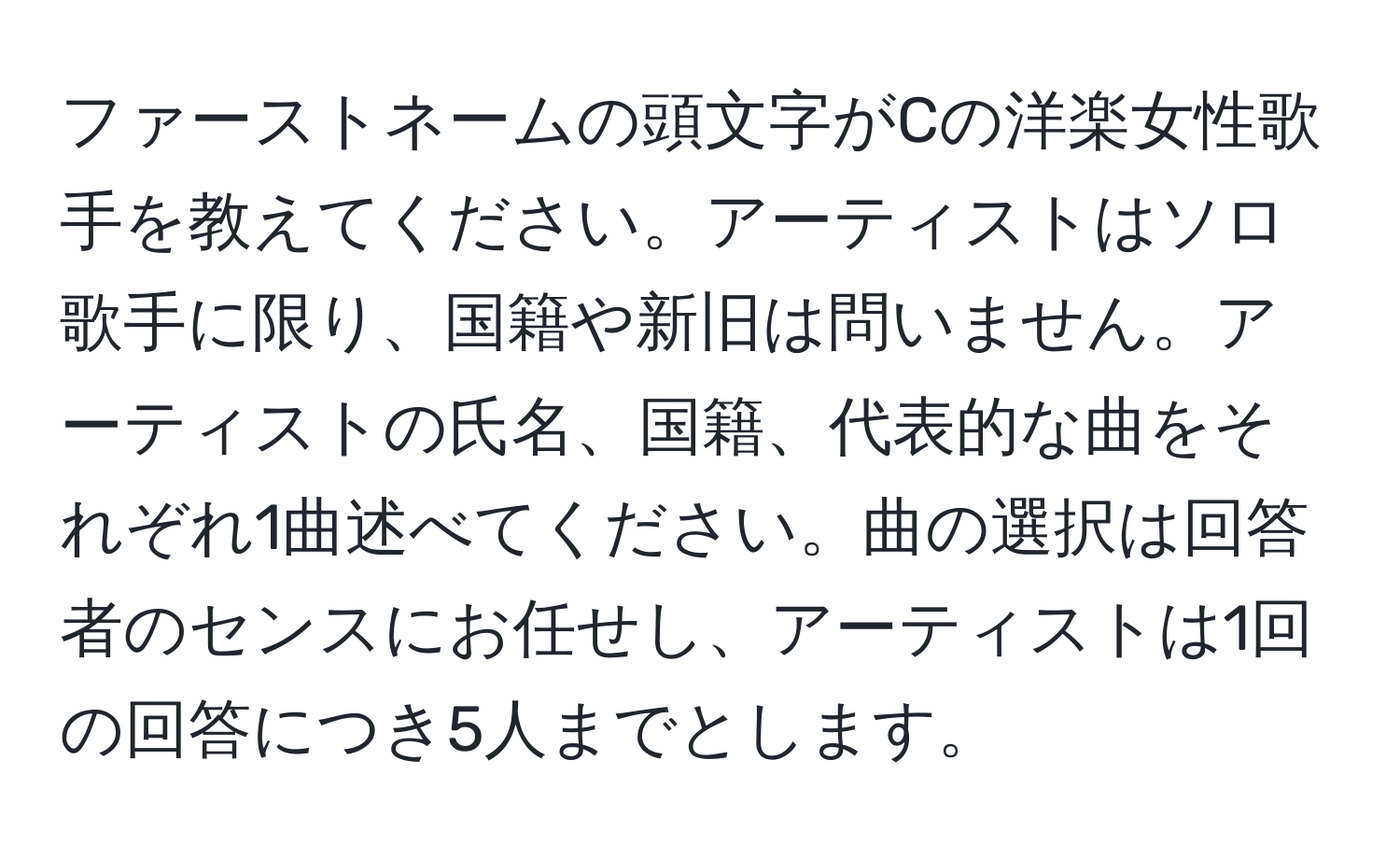 ファーストネームの頭文字がCの洋楽女性歌手を教えてください。アーティストはソロ歌手に限り、国籍や新旧は問いません。アーティストの氏名、国籍、代表的な曲をそれぞれ1曲述べてください。曲の選択は回答者のセンスにお任せし、アーティストは1回の回答につき5人までとします。