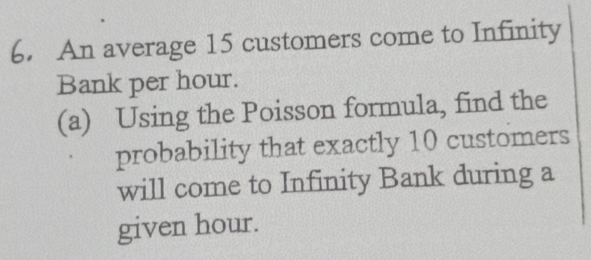 An average 15 customers come to Infinity 
Bank per hour. 
(a) Using the Poisson formula, find the 
probability that exactly 10 customers 
will come to Infinity Bank during a 
given hour.