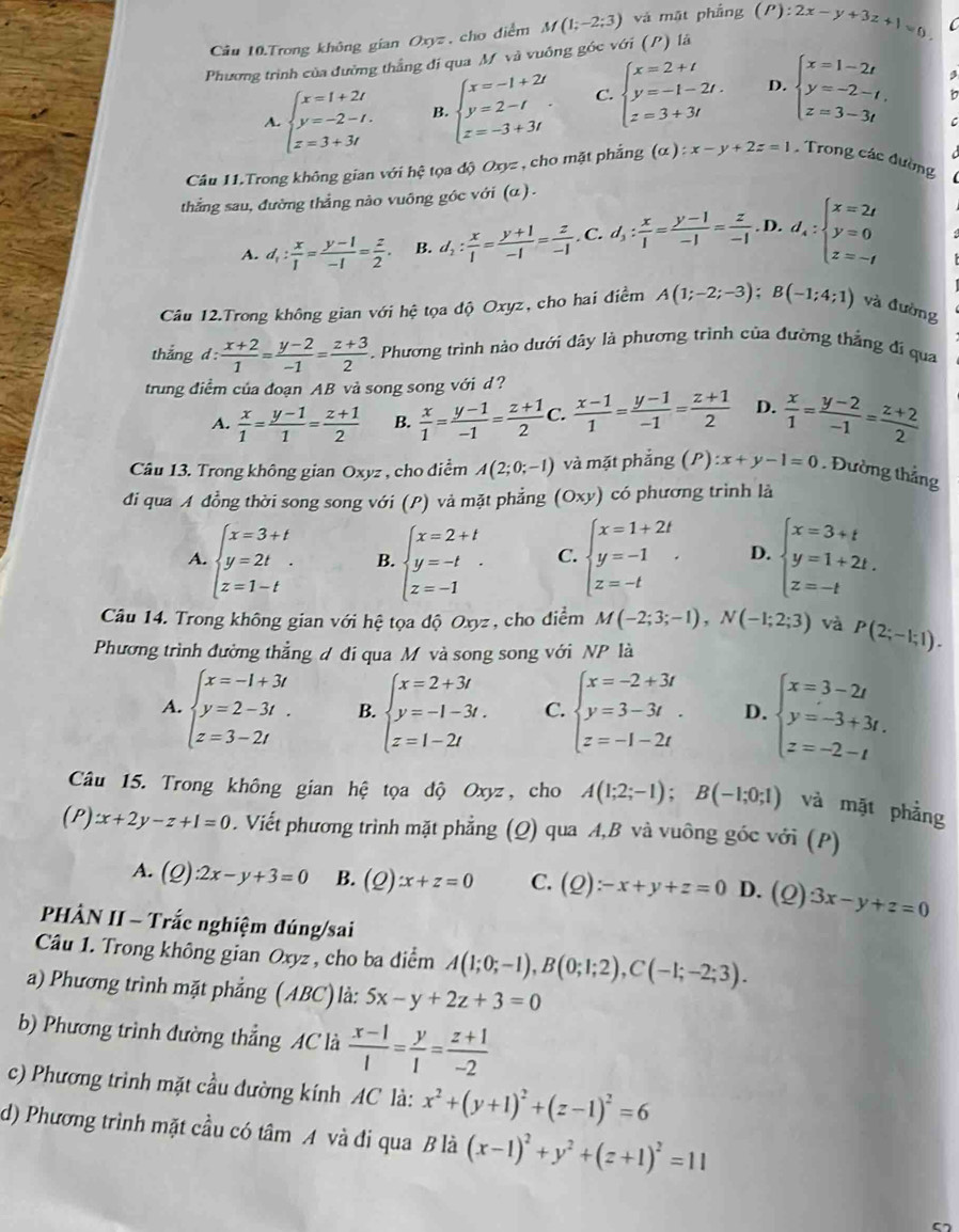 Câu 10.Trong không gian Oxyz , cho điểm M(1;-2;3) và mặt phẳng
Phương trình của đường thắng đi qua M và vuống góc v6i (P) là (P):2x-y+3z+1=0.
A. beginarrayl x=1+2t y=-2-t. z=3+3tendarray. B beginarrayl x=-1+2i y=2-i z=-3+3iendarray. C. beginarrayl x=2+t y=-1-2t. z=3+3tendarray. D. beginarrayl x=1-2t y=-2-t, z=3-3tendarray.
Câu 11.Trong không gian với hệ tọa độ Oxyz , cho mặt phẳng (α ) :x-y+2z=1 , Trong các đường
thẳng sau, đường thẳng nào vuông góc với (α ) .
A. d_1: x/1 = (y-1)/-1 = z/2  B. d_1: x/1 = (y+1)/-1 = z/-1 . C. d_3: x/1 = (y-1)/-1 = z/-1 . D. d_4:beginarrayl x=2t y=0 z=-tendarray.
Câu 12.Trong không gian với hệ tọa độ Oxyz, cho hai điểm A(1;-2;-3);B(-1;4;1) và đường
thắng d: (x+2)/1 = (y-2)/-1 = (z+3)/2 . Phương trình nào dưới đây là phương trình của đường thẳng đí qua
trung điểm của đoạn AB vả song song với d?
A.  x/1 = (y-1)/1 = (z+1)/2  B.  x/1 = (y-1)/-1 = (z+1)/2  C.  (x-1)/1 = (y-1)/-1 = (z+1)/2  D.  x/1 = (y-2)/-1 = (z+2)/2 
Câu 13. Trong không gian Oxyz , cho diểm A(2;0;-1) và mặt phẳng (P) :x+y-1=0. Đường thẳng
đi qua A đồng thời song song với (P) và mặt phẳng (Oxy) có phương trình là
A. beginarrayl x=3+t y=2t z=1-tendarray. . B. beginarrayl x=2+t y=-t z=-1endarray. . C. beginarrayl x=1+2t y=-1 z=-tendarray. . D. beginarrayl x=3+t y=1+2t. z=-tendarray.
Câu 14. Trong không gian với hệ tọa độ Oxyz , cho điểm M(-2;3;-1),N(-1;2;3) và P(2;-1;1).
Phương trình đường thẳng đ đi qua M và song song với NP là
A. beginarrayl x=-1+3t y=2-3t. z=3-2tendarray. B. beginarrayl x=2+3t y=-1-3t. z=1-2tendarray. C. beginarrayl x=-2+3t y=3-3t. z=-1-2tendarray. D. beginarrayl x=3-2t y=-3+3t. z=-2-tendarray.
Câu 15. Trong không gian hệ tọa độ Oxyz, cho A(1;2;-1);B(-1;0;1) và mặt phẳng
(P)x+2y-z+1=0. Viết phương trình mặt phẳng (Q) qua A,B và vuông góc với (P)
A. (Q):2x-y+3=0 B. (Q)x+z=0 C. (Q):-x+y+z=0 D. (2) 3x-y+z=0
PHÀN II - Trắc nghiệm đúng/sai
Câu 1. Trong không gian Oxyz, cho ba diểm A(1;0;-1),B(0;1;2),C(-1;-2;3).
a) Phương trình mặt phẳng (ABC) là: 5x-y+2z+3=0
b) Phương trình đường thẳng AC là  (x-1)/1 = y/1 = (z+1)/-2 
c) Phương trình mặt cầu đường kính AC là: x^2+(y+1)^2+(z-1)^2=6
d) Phương trình mặt cầu có tâm A và đi qua B là (x-1)^2+y^2+(z+1)^2=11