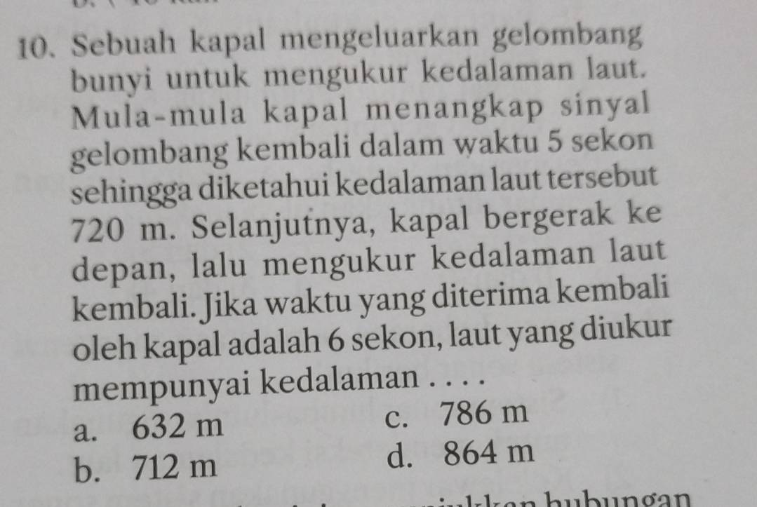 Sebuah kapal mengeluarkan gelombang
bunyi untuk mengukur kedalaman laut.
Mula-mula kapal menangkap sinyal
gelombang kembali dalam waktu 5 sekon
sehingga diketahui kedalaman laut tersebut
720 m. Selanjutnya, kapal bergerak ke
depan, lalu mengukur kedalaman laut
kembali. Jika waktu yang diterima kembali
oleh kapal adalah 6 sekon, laut yang diukur
mempunyai kedalaman . . . .
a. 632 m c. 786 m
b. 712 m d. 864 m
:ukkan hubunơan