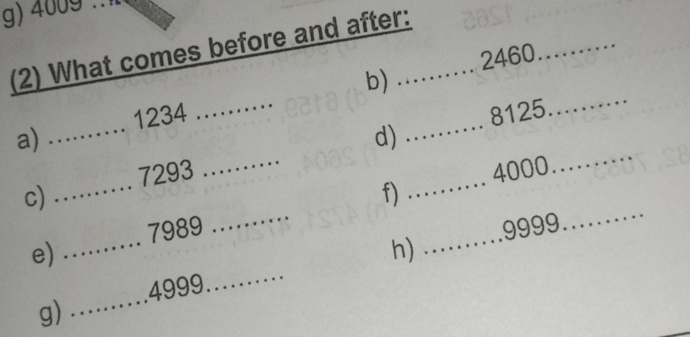 4009.. 
_ 
(2) What comes before and after:_
2460
_ 
b) 
_ 
_
1234
8125
_ 
_ 
a) 
d)
7293. 4000
_ 
_ 
c) 
_ 
f) 
_ 
_ 
. 7989
e) 
h)_ ...... . 9999
_ 
_ 
… 4999
_ 
g)