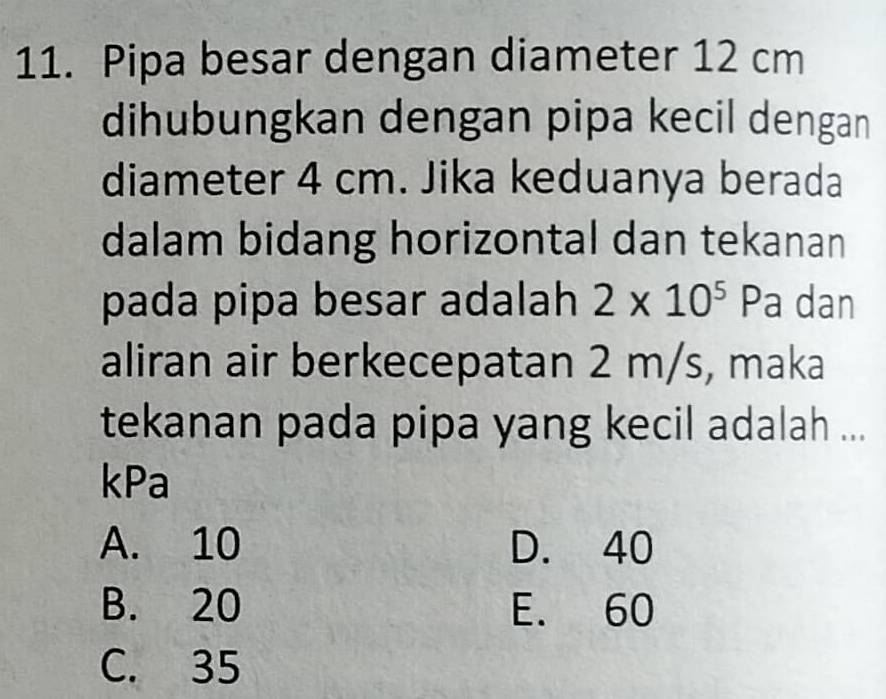 Pipa besar dengan diameter 12 cm
dihubungkan dengan pipa kecil dengan
diameter 4 cm. Jika keduanya berada
dalam bidang horizontal dan tekanan
pada pipa besar adalah 2* 10^5 Pa dan
aliran air berkecepatan 2 m/s, maka
tekanan pada pipa yang kecil adalah ...
kPa
A. 10 D. 40
B. 20 E. 60
C. 35