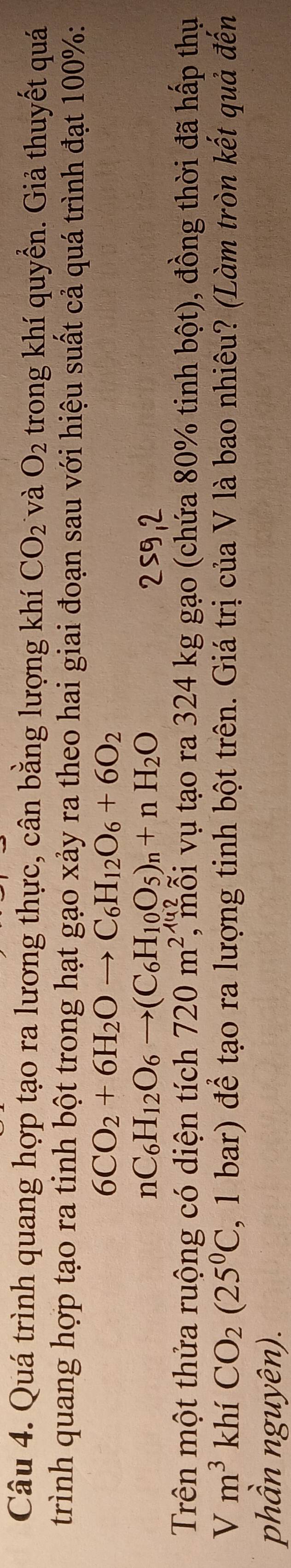 Quá trình quang hợp tạo ra lương thực, cân bằng lượng khí CO_2 và O_2 trong khí quyển. Giả thuyết quá 
trình quang hợp tạo ra tinh bột trong hạt gạo xảy ra theo hai giai đoạn sau với hiệu suất cả quá trình đạt 100% :
6CO_2+6H_2Oto C_6H_12O_6+6O_2
nC_6H_12O_6to (C_6H_10O_5)_n+nH_2O 259,2 
Trên một thửa ruộng có diện tích 720m^2 , mỗi vụ tạo ra 324 kg gạo (chứa 80% tinh bột), đồng thời đã hấp thụ
Vm^3 khí CO_2(25^0C , 1 bar) để tạo ra lượng tinh bột trên. Giá trị của V là bao nhiêu? (Làm tròn kết quả đến 
phần nguyên).