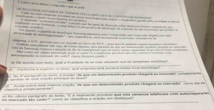 Leia o texto abaïxo e responda o que se pede.
QUÃO LONGe ESTAMoS de tERMoS CELULARES qUe se coNSERTAM SOZINhOS?
Cada vez mais empresas investem em novas teenologias para reduzir o desperdício gerado pela sociedade moderna.
reutilizando e dando novas funções aos produtos.
A chamada "economia circular", conceito que faz parte da discussão sobre desenvolvimento sustentável, tem
consertar sozinhos. explorado novas fronteiras - e uma delas é a perspectiva de fabricação de materiais de alta tecnologia que podem se
Em janeiro, a gigante de tecnologia Samsung patenteou uma "composição anti-impressão digital com uma
propriedade de autorregeneração' - que, especula-se, seria incorporada ao próximo smartphone da
empresa, o S10 - previsto para ser lançado no início de 2019 -, para que ele pudesse reparar pequenos arranhões.
Embora uma patente não seja, de forma alguma, uma garantia de que um determinado produto chegará ao mercado,
esta da Samsung chamou a atenção de fãs de smartphones que há muito tempo aguardam dispositivos mais resistentes.
Mas como um objeto inanimado pode se curar? E é realmente provável que nós veremos telefones com
autorrepararão no mercado tão cedo? (www.bbcnews.combr.)
_
a) De acordo com texto, qual a finalidade de se criar celulares que se consertam sozinhos?
_
b) Conforme é explicito no texto, qual empresa será pioneira nessa nova tecnologia?
c) No 4° parágrafo do texto, a oração "de que um determinado produto chegará ao mercado" complementa
_
o sentido de qual oração principal do texto?
d) Ainda sobre esta mesma oração "de que um determinado produto chegará ao mercado", como ela se
_
classifica sintaticamente?
e) No último parágrafo do texto, "E é realmente provável que nós veremos telefones com autorrepararão
_
no mercado tão cedo?" como se classífica a oração em destaque?