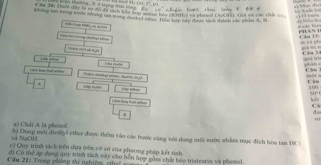 of o mol H_2(xt,t°,p). 
Tuều kiện thường, X ở trạng thái lông: Dô 
a) Mục địch 
b) Xuất hiệ 
Câu 20: Dưới đây là sợ đồ để tách hỗn hợp amine béo (RNH₂) và phenol (ArOH). Giá sử các chất trên c) Ở bước 
không tan trong nước nhưng tan trong diethyl ether. Hỗn hợp này được tách thành các phần A, B. d) Nếu tha 
Hỗn hợp RNH, và ArOH ở các bướ 
Phàn 1I 
Hòa tan trong diethyl ether 
Câu 23: 
ta xã ph 
Thêm HCl và H_2O
giá trịn 
Câu 24 
quá trì 
Lớp ether Lớp nước 
phân c 
Câu 2 
Làm bay hơi ether Thêm diethyl ether, NaOH, HO 
một a 
Câu 
A Lớp nước Lớp ether
100
50°
Lâm bay hơi ether 
kết 
Câ 
B 
đa 
sσ 
a) Chất A là phenol. 
b) Dung môi diethyl ether được thêm vào các bước cùng với dung môi nước nhằm mục đích hòa tan HCl 
và NaOH. 
c) Quy trình tách trên dựa trên cở sở của phương pháp kết tinh. 
d) Có thể áp dụng quy trình tách này cho hỗn hợp gồm chất béo tristearin và phenol. 
Câu 21: Trong phòng thí nghiệm, ethyl ao