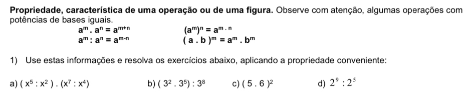 Propriedade, característica de uma operação ou de uma figura. Observe com atenção, algumas operações com 
potências de bases iguais.
a^m· a^n=a^(m+n)
(a^m)^n=a^m·^n
a^m:a^n=a^(m-n)
(a. b)^m=a^m.b^m
1) Use estas informações e resolva os exercícios abaixo, aplicando a propriedade conveniente: 
a) (x^5:x^2)· (x^7:x^4) b) (3^2.3^5):3^8 c) (5.6)^2 d) 2^9:2^5