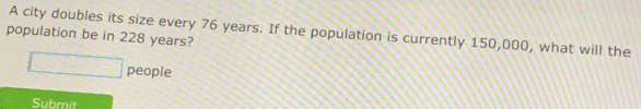 A city doubles its size every 76 years. If the population is currently 150,000, what will the 
population be in 228 years? 
people 
Submit