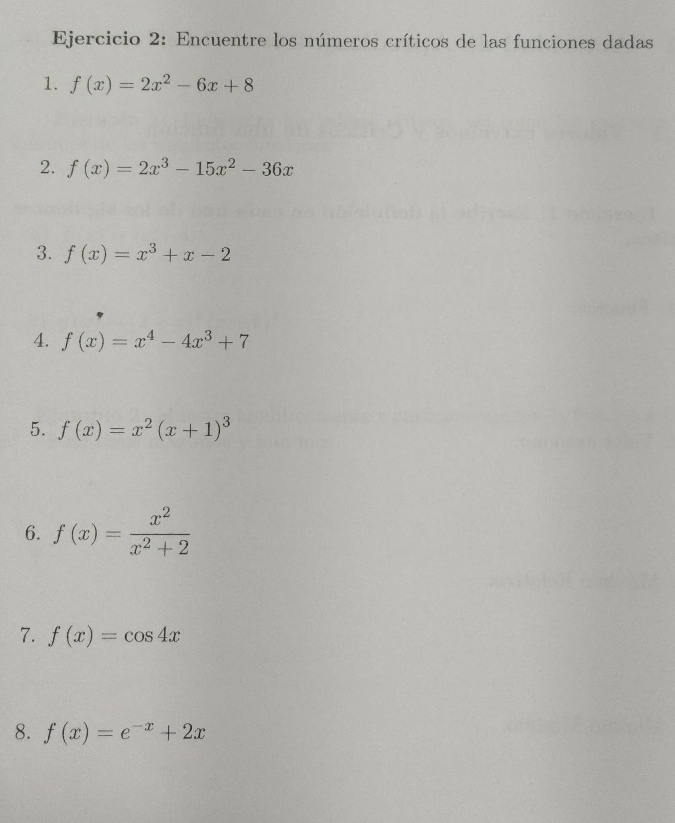 Encuentre los números críticos de las funciones dadas 
1. f(x)=2x^2-6x+8
2. f(x)=2x^3-15x^2-36x
3. f(x)=x^3+x-2
4. f(x)=x^4-4x^3+7
5. f(x)=x^2(x+1)^3
6. f(x)= x^2/x^2+2 
7. f(x)=cos 4x
8. f(x)=e^(-x)+2x