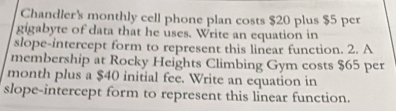 Chandler's monthly cell phone plan costs $20 plus $5 per 
gigabyte of data that he uses. Write an equation in 
slope-intercept form to represent this linear function. 2. A 
membership at Rocky Heights Climbing Gym costs $65 per
month plus a $40 initial fee. Write an equation in 
slope-intercept form to represent this linear function.