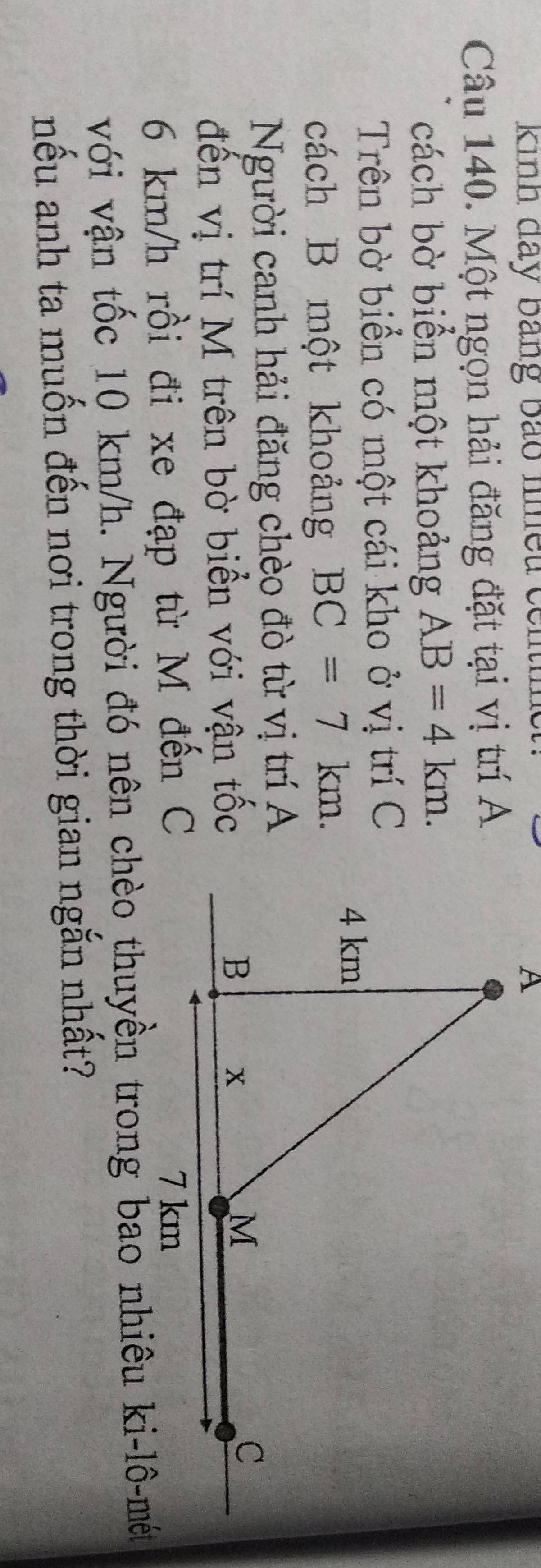 Kinh đãy bảng bao nhều có 
Câu 140. Một ngọn hải đăng đặt tại vị trí A 
cách bờ biển một khoảng AB=4km. 
Trên bờ biển có một cái kho ở vị trí C 
cách B một khoảng BC=7km. 
Người canh hải đăng chèo đò từ vị trí A 
đến vị trí M trên bờ biển với vận tốc
6 km/h rồi đi xe đạp từ M đến C
nếu anh ta muốn đến nơi trong thời gian ngắn nhất?