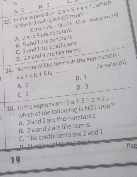 is
C. d
A. 2 B. 5
12. In the expression : 2a+5+a+1 ,which
of the following is NOT true?
(El Monofia - Tala 24 , Giza - Awseem 24]
A. 2 and 5 are constant
B. 5 and 1 are constant
C. 2 and 1 are coefficient
D. 2 a and a are like terms
14. Number of like terms in the expression :
[Ismailia 24]
4a+4b+5 is
A. 0 B. 1
C. 2 D. 3
: 16. In the expression : 2a+3+a+2, 
which of the following is NOT true ?
A. 3 and 2 are the constants
B. 2 a and 2 are like terms
C. The coefficients are 2 and 1
D Number of te 
Pag
19