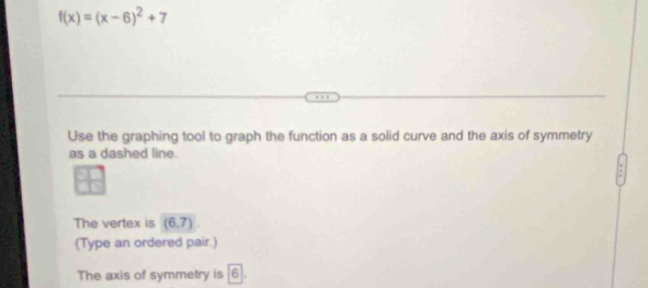 f(x)=(x-6)^2+7
Use the graphing tool to graph the function as a solid curve and the axis of symmetry 
as a dashed line. 
The vertex is (6,7)
(Type an ordered pair.) 
The axis of symmetry is 6