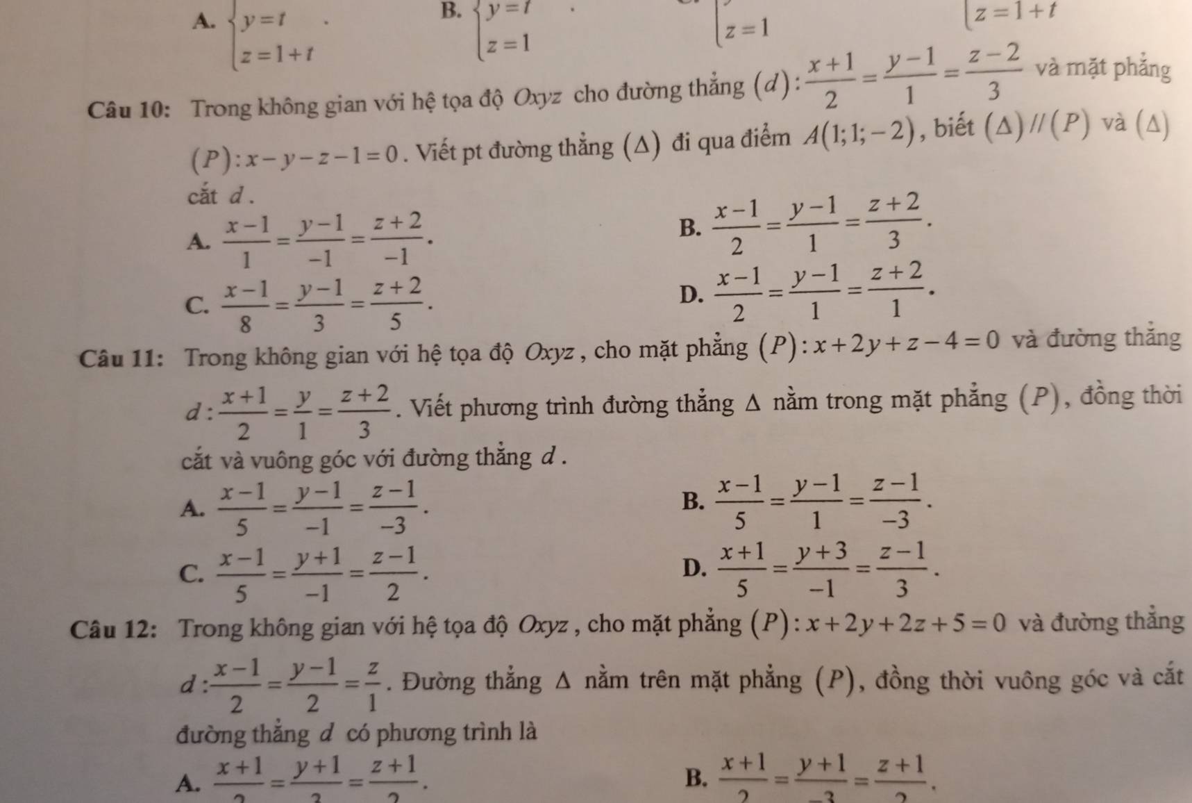 B.
A. beginarrayl y=t z=1+tendarray. . beginarrayl y=t z=1endarray. beginarrayl z=1endarray.
|z=1+t
Câu 10: Trong không gian với hệ tọa độ Oxyz cho đường thẳng (d):  (x+1)/2 = (y-1)/1 = (z-2)/3 
và mặt phẳng
(P): x-y-z-1=0. Viết pt đường thẳng (Δ) đi qua điểm A(1;1;-2) , biết (△ )//(P) và (Δ)
cắt d .
A.  (x-1)/1 = (y-1)/-1 = (z+2)/-1 .
B.  (x-1)/2 = (y-1)/1 = (z+2)/3 .
C.  (x-1)/8 = (y-1)/3 = (z+2)/5 .
D.  (x-1)/2 = (y-1)/1 = (z+2)/1 .
Câu 11: Trong không gian với hệ tọa độ Oxyz , cho mặt phẳng (P): x+2y+z-4=0 và đường thắng
d :  (x+1)/2 = y/1 = (z+2)/3 . Viết phương trình đường thẳng Δ nằm trong mặt phẳng (P), đồng thời
cắt và vuông góc với đường thắng d .
A.  (x-1)/5 = (y-1)/-1 = (z-1)/-3 .
B.  (x-1)/5 = (y-1)/1 = (z-1)/-3 .
C.  (x-1)/5 = (y+1)/-1 = (z-1)/2 .  (x+1)/5 = (y+3)/-1 = (z-1)/3 .
D.
Câu 12: Trong không gian với hệ tọa độ Oxyz , cho mặt phẳng (P): x+2y+2z+5=0 và đường thẳng
d :  (x-1)/2 = (y-1)/2 = z/1 . Đường thẳng Δ nằm trên mặt phẳng (P), đồng thời vuông góc và cắt
đường thắng đ có phương trình là
A.  (x+1)/2 = (y+1)/2 = (z+1)/2 .  (x+1)/2 = (y+1)/-3 = (z+1)/2 .
B.