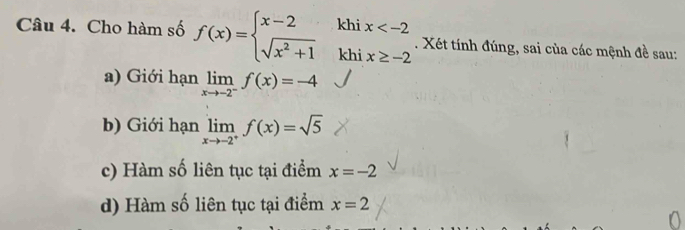 Cho hàm số f(x)=beginarrayl x-2 sqrt(x^2+1)endarray. khi x . Xét tính đúng, sai của các mệnh đề sau:
khi x≥ -2
a) Giới hạn limlimits _xto -2^-f(x)=-4
b) Giới hạn limlimits _xto -2^+f(x)=sqrt(5)
c) Hàm số liên tục tại điểm x=-2
d) Hàm số liên tục tại điểm x=2