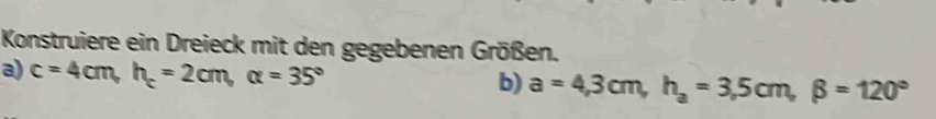 Konstruiere ein Dreieck mit den gegebenen Größen. 
a) c=4cm, h_c=2cm, alpha =35°
b) a=4,3cm, h_a=3,5cm, beta =120°